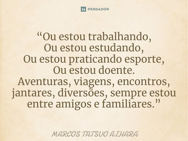 “⁠⁠Ou estou trabalhando, Ou estou estudando, Ou estou praticando esporte, Ou estou doente. Aventuras, viagens, encontros, jantares, diversões, sempre estou entr... Frase de MARCOS TATSUO AIHARA.