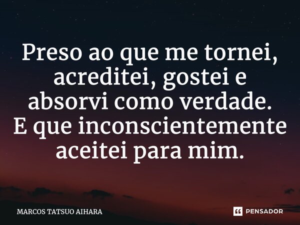 ⁠Preso ao que me tornei, acreditei, gostei e absorvi como verdade. E que inconscientemente aceitei para mim.... Frase de MARCOS TATSUO AIHARA.