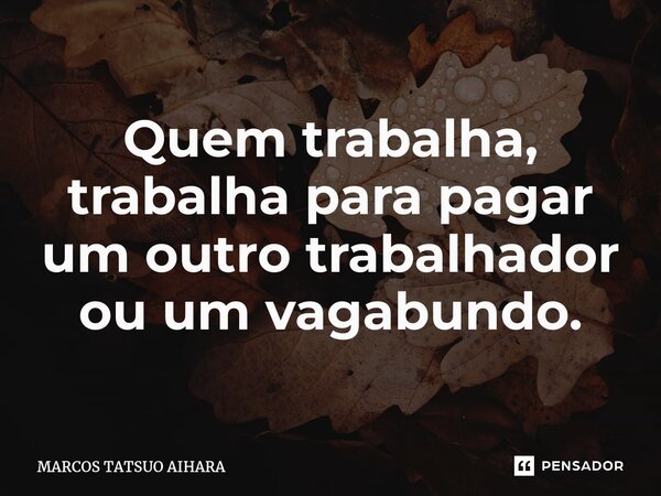 ⁠Quem trabalha, trabalha para pagar um outro trabalhador ou um vagabundo.... Frase de MARCOS TATSUO AIHARA.