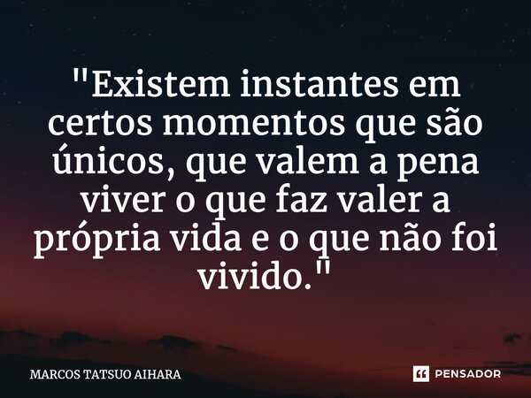 ⁠"Existem instantes em certos momentos que são únicos, que valem a pena viver o que faz valer a própria vida e o que não foi vivido."... Frase de MARCOS TATSUO AIHARA.