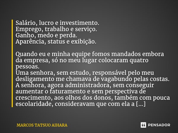 Salário, lucro e investimento. Emprego, trabalho e serviço. Ganho, medo e perda. Aparência, status e exibição. Quando eu e minha equipe fomos mandados embora da... Frase de MARCOS TATSUO AIHARA.