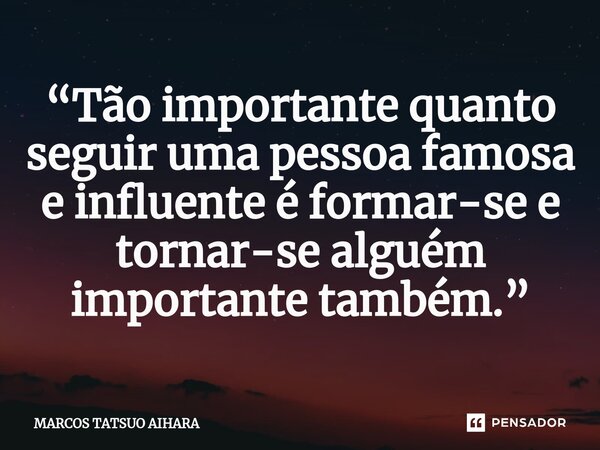 ⁠“Tão importante quanto seguir uma pessoa famosa e influente é formar-se e tornar-se alguém importante também.”... Frase de MARCOS TATSUO AIHARA.