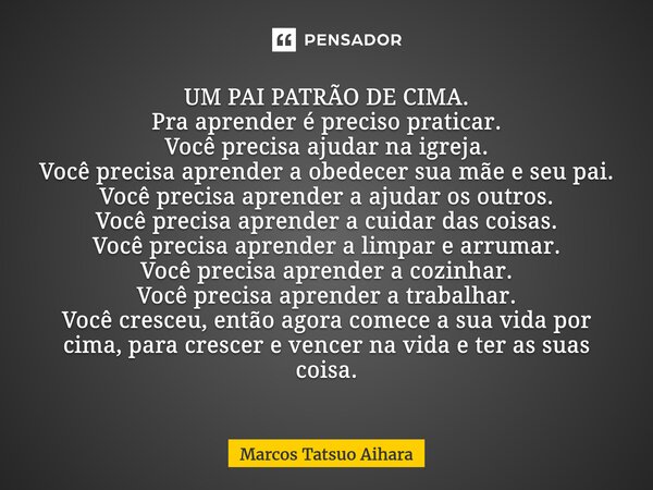 UM PAI PATRÃO DE CIMA. Pra aprender é preciso praticar. Você precisa ajudar na igreja. Você precisa aprender a obedecer sua mãe e seu pai. Você precisa aprend... Frase de MARCOS TATSUO AIHARA.
