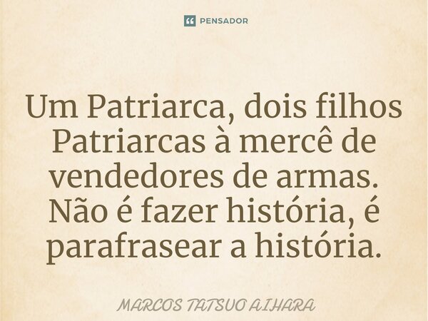 ⁠Um Patriarca, dois filhos Patriarcas à mercê de vendedores de armas. Não é fazer história, é parafrasear a história.... Frase de MARCOS TATSUO AIHARA.