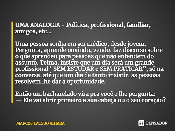 ⁠⁠⁠UMA ANALOGIA - Política, profissional, familiar, amigos, etc... Uma pessoa sonha em ser médico, desde jovem. Pergunta, aprende ouvindo, vendo, faz discurso s... Frase de MARCOS TATSUO AIHARA.