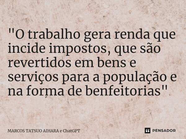 ⁠"O trabalho gera renda que incide impostos, que são revertidos em bens e serviços para a população e na forma de benfeitorias"... Frase de MARCOS TATSUO AIHARA e ChatGPT.