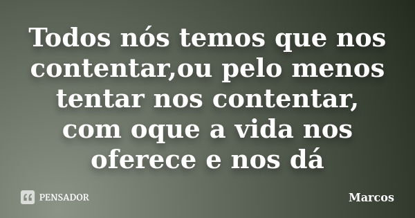 Todos nós temos que nos contentar,ou pelo menos tentar nos contentar, com oque a vida nos oferece e nos dá... Frase de Marcos !!!.