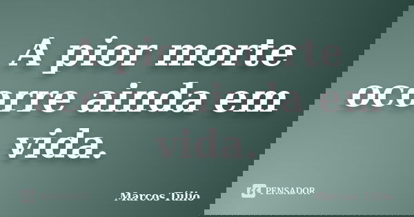 A pior morte ocorre ainda em vida.... Frase de Marcos Túlio.
