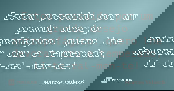 Estou possuído por um grande desejo antropofágico: quero lhe devorar cru e temperado, li-te-ral-men-te!... Frase de Marcos Velasch.