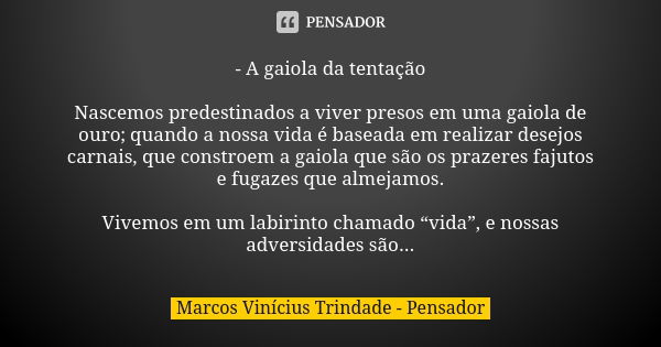 - A gaiola da tentação Nascemos predestinados a viver presos em uma gaiola de ouro; quando a nossa vida é baseada em realizar desejos carnais, que constroem a g... Frase de Marcos Vinícius Trindade - Pensador.