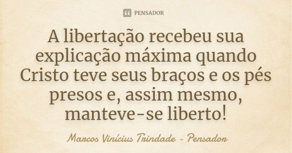 A libertação recebeu sua explicação máxima quando Cristo teve seus braços e os pés presos e, assim mesmo, manteve-se liberto!... Frase de Marcos Vinícius Trindade - Pensador.