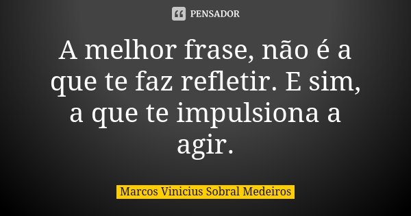 A melhor frase, não é a que te faz refletir. E sim, a que te impulsiona a agir.... Frase de Marcos Vinicius Sobral Medeiros.