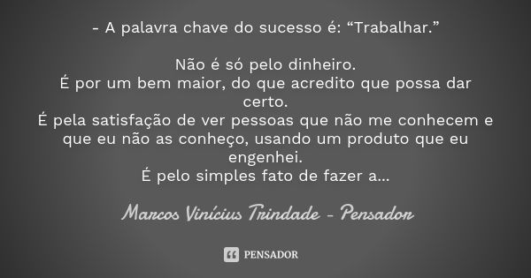 - A palavra chave do sucesso é: “Trabalhar.” Não é só pelo dinheiro. É por um bem maior, do que acredito que possa dar certo. É pela satisfação de ver pessoas q... Frase de Marcos Vinícius Trindade - Pensador.