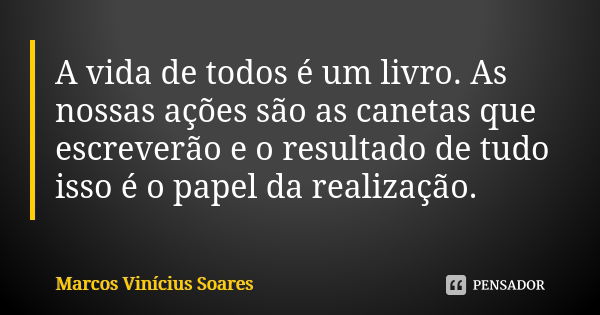 A vida de todos é um livro. As nossas ações são as canetas que escreverão e o resultado de tudo isso é o papel da realização.... Frase de Marcos Vinícius Soares.