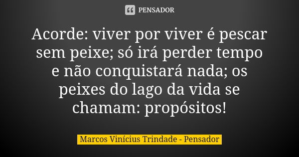 Acorde: viver por viver é pescar sem peixe; só irá perder tempo e não conquistará nada; os peixes do lago da vida se chamam: propósitos!... Frase de Marcos Vinícius Trindade - Pensador.