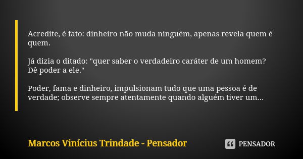 Acredite, é fato: dinheiro não muda ninguém, apenas revela quem é quem. Já dizia o ditado: "quer saber o verdadeiro caráter de um homem? Dê poder a ele.&qu... Frase de Marcos Vinícius Trindade - Pensador.