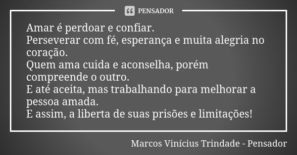 Amar é perdoar e confiar. Perseverar com fé, esperança e muita alegria no coração. Quem ama cuida e aconselha, porém compreende o outro. E até aceita, mas traba... Frase de Marcos Vinícius Trindade - Pensador.