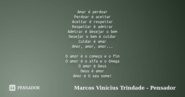 Amar é perdoar Perdoar é aceitar Aceitar é respeitar Respeitar é admirar Admirar é desejar o bem Desejar o bem é cuidar Cuidar é amar Amor, amor, amor... O amor... Frase de Marcos Vinícius Trindade - Pensador.