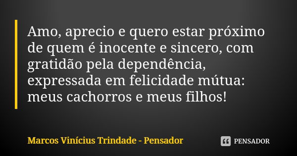 Amo, aprecio e quero estar próximo de quem é inocente e sincero, com gratidão pela dependência, expressada em felicidade mútua: meus cachorros e meus filhos!... Frase de Marcos Vinícius Trindade - Pensador.