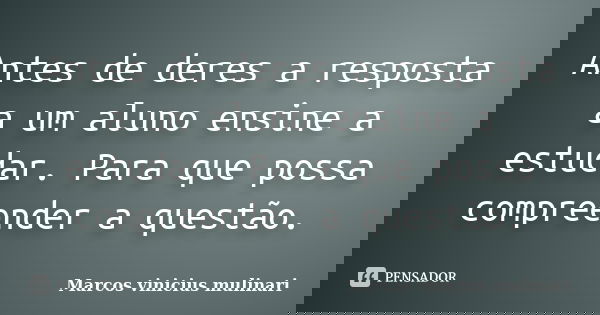 Antes de deres a resposta a um aluno ensine a estudar. Para que possa compreender a questão.... Frase de Marcos vinicius mulinari.