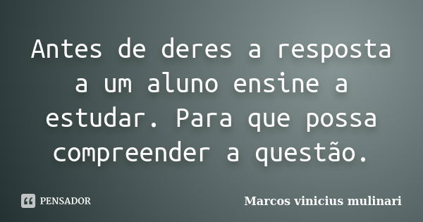 Antes de deres a resposta a um aluno ensine a estudar. Para que possa compreender a questão.... Frase de Marcos vinicius mulinari.