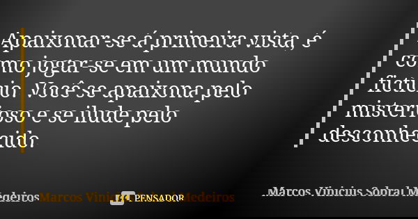 Apaixonar-se á primeira vista, é como jogar-se em um mundo fictício. Você se apaixona pelo misterioso e se ilude pelo desconhecido.... Frase de Marcos Vinicius Sobral Medeiros.