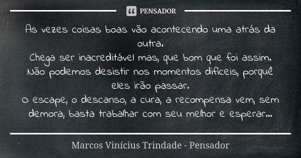 As vezes coisas boas vão acontecendo uma atrás da outra. Chega ser inacreditável mas, que bom que foi assim. Não podemos desistir nos momentos difíceis, porquê ... Frase de Marcos Vinícius Trindade - Pensador.