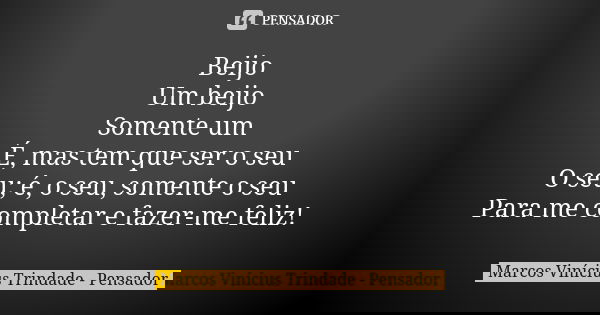 Beijo Um beijo Somente um É, mas tem que ser o seu O seu; é, o seu, somente o seu Para me completar e fazer-me feliz!... Frase de Marcos Vinícius Trindade - Pensador.