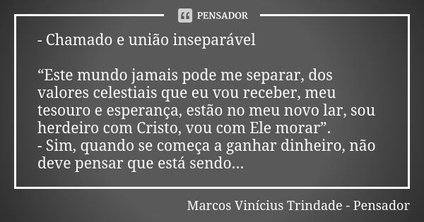 - Chamado e união inseparável “Este mundo jamais pode me separar, dos valores celestiais que eu vou receber, meu tesouro e esperança, estão no meu novo lar, sou... Frase de Marcos Vinícius Trindade - Pensador.