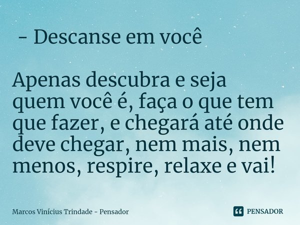 ⁠ - Descanse em você Apenas descubra e seja quem você é, faça o que tem que fazer, e chegará até onde deve chegar, nem mais, nem menos, respire, relaxe e vai!... Frase de Marcos Vinícius Trindade - Pensador.