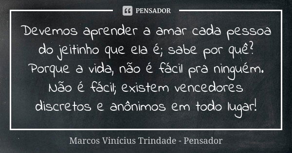 Devemos aprender a amar cada pessoa do jeitinho que ela é; sabe por quê? Porque a vida, não é fácil pra ninguém. Não é fácil; existem vencedores discretos e anô... Frase de Marcos Vinícius Trindade - Pensador.