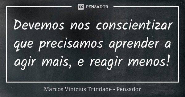 Devemos nos conscientizar que precisamos aprender a agir mais, e reagir menos!... Frase de Marcos Vinícius Trindade - Pensador.