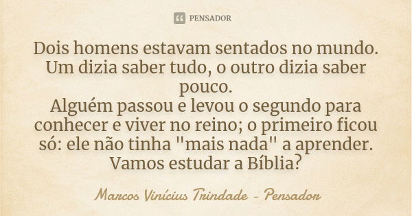 Dois homens estavam sentados no mundo. Um dizia saber tudo, o outro dizia saber pouco. Alguém passou e levou o segundo para conhecer e viver no reino; o primeir... Frase de Marcos Vinícius Trindade - Pensador.