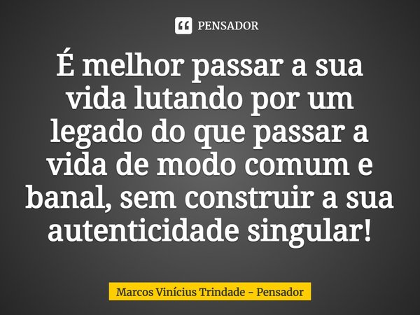 É melhor passar a sua vida lutando por um legado do que passar a vida de modo comum e banal, sem construir a sua autenticidade singular!... Frase de Marcos Vinícius Trindade - Pensador.