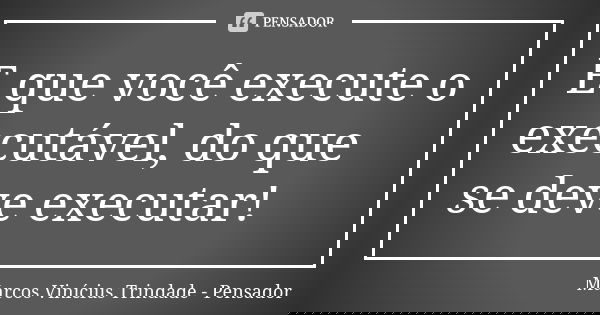 E que você execute o executável, do que se deve executar!... Frase de Marcos Vinícius Trindade - Pensador.