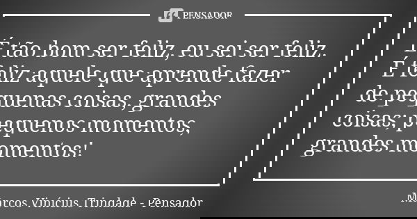 É tão bom ser feliz, eu sei ser feliz. É feliz aquele que aprende fazer de pequenas coisas, grandes coisas; pequenos momentos, grandes momentos!... Frase de Marcos Vinícius Trindade - Pensador.