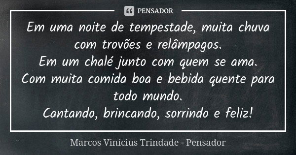 Em uma noite de tempestade, muita chuva com trovões e relâmpagos. Em um chalé junto com quem se ama. Com muita comida boa e bebida quente para todo mundo. Canta... Frase de Marcos Vinícius Trindade - Pensador.