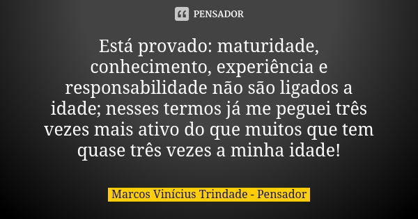 Está provado: maturidade, conhecimento, experiência e responsabilidade não são ligados a idade; nesses termos já me peguei três vezes mais ativo do que muitos q... Frase de Marcos Vinícius Trindade - Pensador.