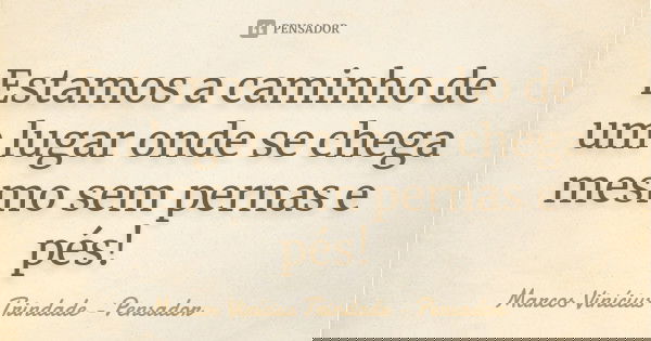 Estamos a caminho de um lugar onde se chega mesmo sem pernas e pés!... Frase de Marcos Vinícius Trindade - Pensador.