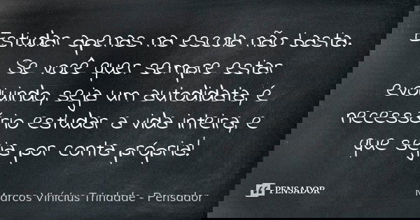 Estudar apenas na escola não basta. Se você quer sempre estar evoluindo, seja um autodidata, é necessário estudar a vida inteira, e que seja por conta própria!... Frase de Marcos Vinícius Trindade - Pensador.