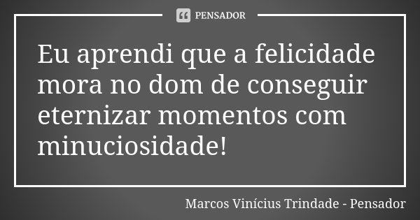 Eu aprendi que a felicidade mora no dom de conseguir eternizar momentos com minuciosidade!... Frase de Marcos Vinícius Trindade - Pensador.