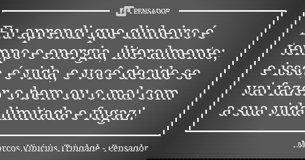 Eu aprendi que dinheiro é tempo e energia, literalmente; e isso, é vida, e você decide se vai fazer o bem ou o mal com a sua vida limitada e fugaz!... Frase de Marcos Vinícius Trindade - Pensador.