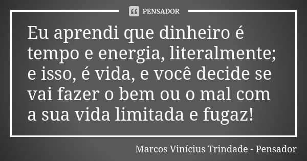 Eu aprendi que dinheiro é tempo e energia, literalmente; e isso, é vida, e você decide se vai fazer o bem ou o mal com a sua vida limitada e fugaz!... Frase de Marcos Vinícius Trindade - Pensador.