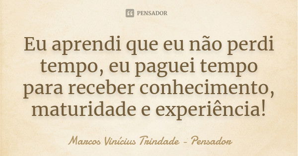 Eu aprendi que eu não perdi tempo, eu paguei tempo para receber conhecimento, maturidade e experiência!... Frase de Marcos Vinícius Trindade - Pensador.