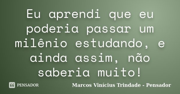 Eu aprendi que eu poderia passar um milênio estudando, e ainda assim, não saberia muito!... Frase de Marcos Vinícius Trindade - Pensador.
