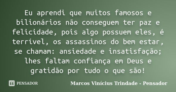 Eu aprendi que muitos famosos e bilionários não conseguem ter paz e felicidade, pois algo possuem eles, é terrível, os assassinos do bem estar, se chamam: ansie... Frase de Marcos Vinícius Trindade - Pensador.