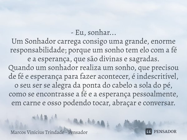 - Eu, sonhar... Um Sonhador carrega consigo uma grande, enorme responsabilidade; porque um sonho tem elo com a fé e a esperança, que são divinas e sagradas.
Qu... Frase de Marcos Vinícius Trindade - Pensador.