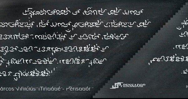 Explorando a fonte de uma ignorância, há uma grande chance de encontrar miséria, e esta talvez mereça ser compreendida e perdoada; quem sabe melhor que isso: aj... Frase de Marcos Vinícius Trindade - Pensador.