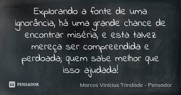 Explorando a fonte de uma ignorância, há uma grande chance de encontrar miséria, e esta talvez mereça ser compreendida e perdoada; quem sabe melhor que isso: aj... Frase de Marcos Vinícius Trindade - Pensador.