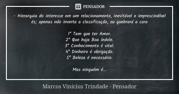 - Hierarquia do interesse em um relacionamento, inevitável e imprescindível és; apenas não inverta a classificação, ou quebrará a cara 1° Tem que ter Amor. 2° Q... Frase de Marcos Vinícius Trindade - Pensador.